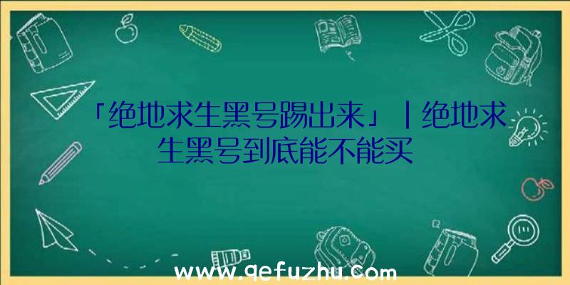 「绝地求生黑号踢出来」|绝地求生黑号到底能不能买